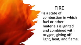 FIRE
•is a state of
combustion in which
fuel or other
materials is ignited
and combined with
oxygen, giving off
light, heat, and flame.
 