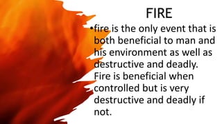 FIRE
•fire is the only event that is
both beneficial to man and
his environment as well as
destructive and deadly.
Fire is beneficial when
controlled but is very
destructive and deadly if
not.
 
