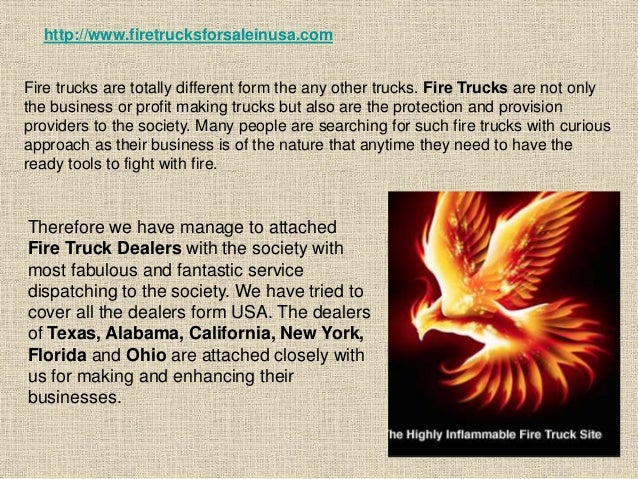 Therefore we have manage to attached
Fire Truck Dealers with the society with
most fabulous and fantastic service
dispatching to the society. We have tried to
cover all the dealers form USA. The dealers
of Texas, Alabama, California, New York,
Florida and Ohio are attached closely with
us for making and enhancing their
businesses.
http://www.firetrucksforsaleinusa.com
Fire trucks are totally different form the any other trucks. Fire Trucks are not only
the business or profit making trucks but also are the protection and provision
providers to the society. Many people are searching for such fire trucks with curious
approach as their business is of the nature that anytime they need to have the
ready tools to fight with fire.
 