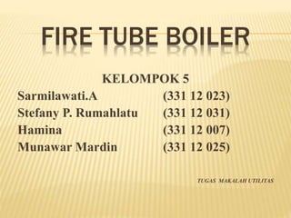 FIRE TUBE BOILER 
KELOMPOK 5 
Sarmilawati.A (331 12 023) 
Stefany P. Rumahlatu (331 12 031) 
Hamina (331 12 007) 
Munawar Mardin (331 12 025) 
TUGAS MAKALAH UTILITAS 
 