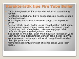 Karakteristik tipe Fire Tube Boiler 
 Dapat menghasilkan kapasitas dan tekanan steam yang 
rendah. 
 Konstruksi sederhana, biaya pengoperasian murah, mudah 
penanganannya. 
 Tidak dapat dibuat untuk tekanan tinggi dan kapasitas 
besar. 
 Setelah start, waktu boiler untuk menghasilkan tidak dapat 
terlalu lama, hanya memerlukan waktu beberapa menit 
tergantung dari bahan bakar, tekanan uap juga tidak 
berubah, tergantung dari jumlah beban. 
 Jika boiler ini meledak, akan menimbulkan kerusakan yang 
lebih parah jika dibandingkan dengan jenis boiler lainnya. 
 Kurang toleran terhadap kualitas air yang dihasilkan dari 
plant pengolahan air. 
 Memungkinkan untuk tingkat efisiensi panas yang lebih 
tinggi. 
 