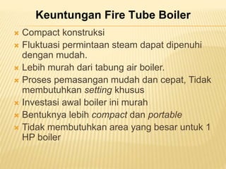 Keuntungan Fire Tube Boiler 
 Compact konstruksi 
 Fluktuasi permintaan steam dapat dipenuhi 
dengan mudah. 
 Lebih murah dari tabung air boiler. 
 Proses pemasangan mudah dan cepat, Tidak 
membutuhkan setting khusus 
 Investasi awal boiler ini murah 
 Bentuknya lebih compact dan portable 
 Tidak membutuhkan area yang besar untuk 1 
HP boiler 
 