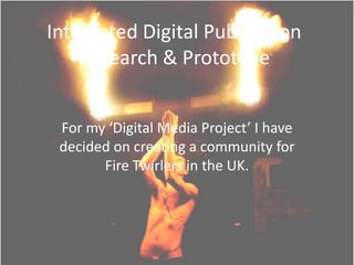 Integrated Digital Publication
Research & Prototype
For my ‘Digital Media Project’ I have
decided on creating a community for
Fire Twirlers in the UK.
 