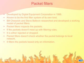 Packet filters Developed by Digital Equipment Corporation in 1988. Known to be the first filter system of its own kind. Bill Cheswick and Steve Bellovin researched and developed a working model of packet filters. Packet filters inspects the packets. If the packets doesn't meet up with filtering rules. It is either rejected or dropped. Packet filters doesn't check whether the packet belongs to local network. It filters the packets based only on information. 