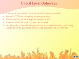 Circuit Level Gateways  It works at the session layer of the OSI reference model. Monitors TCP handshaking between packets. Determines whether a request session is valid. Used to hide information about the network. An example of circuit level gateways can be web browsing. As it only depends on the packets between web browser and the internet 