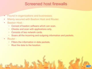 Screened host firewalls Found in organizations and businesses. Mainly secured with Bastion Host and Router. Bastion Host : Consist of bastion software which can scan. Checks and scan with applications only. Consists of two network cards. Scans all the incoming and outgoing information and packets. Router : Filters the information in data packets. Rout the data to the location. 