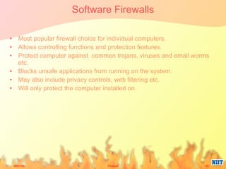 Software Firewalls Most popular firewall choice for individual computers. Allows controlling functions and protection features. Protect computer against  common trojans, viruses and email worms etc. Blocks unsafe applications from running on the system. May also include privacy controls, web filtering etc. Will only protect the computer installed on.  