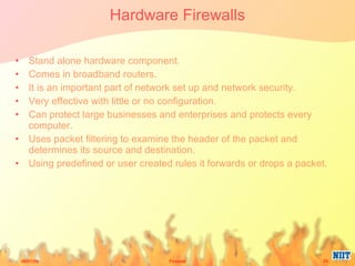 Hardware Firewalls Stand alone hardware component. Comes in broadband routers. It is an important part of network set up and network security. Very effective with little or no configuration. Can protect large businesses and enterprises and protects every computer. Uses packet filtering to examine the header of the packet and determines its source and destination. Using predefined or user created rules it forwards or drops a packet. 