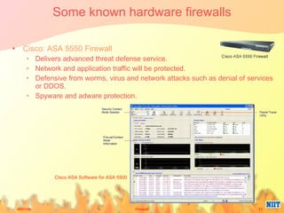 Some known hardware firewalls Cisco: ASA 5550 Firewall Delivers advanced threat defense service.  Network and application traffic will be protected.  Defensive from worms, virus and network attacks such as denial of services or DDOS.  Spyware and adware protection.  Cisco ASA Software for ASA 5500 