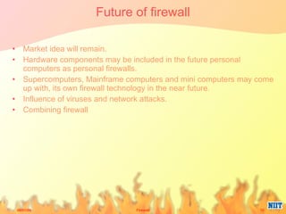 Future of firewall Market idea will remain. Hardware components may be included in the future personal computers as personal firewalls.  Supercomputers, Mainframe computers and mini computers may come up with, its own firewall technology in the near future. Influence of viruses and network attacks. Combining firewall 