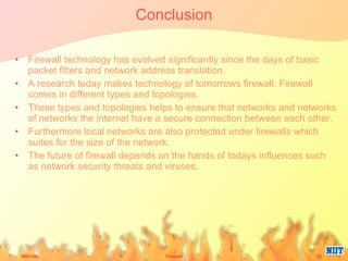 Conclusion Firewall technology has evolved significantly since the days of basic packet filters and network address translation.  A research today makes technology of tomorrows firewall. Firewall comes in different types and topologies.  These types and topologies helps to ensure that networks and networks of networks the internet have a secure connection between each other.  Furthermore local networks are also protected under firewalls which suites for the size of the network.  The future of firewall depends on the hands of todays influences such as network security threats and viruses. 