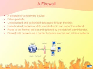 A Firewall A program or a hardware device. Filters packets. Unauthorized and authorized data goes through the filter. Unauthorized packets or data are blocked in and out of the network. Rules to the firewall are set and updated by the network administrator. Firewall sits between as a barrier between internet and internal network. 