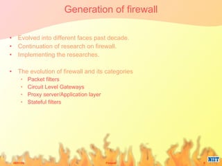Generation of firewall Evolved into different faces past decade. Continuation of research on firewall. Implementing the researches. The evolution of firewall and its categories Packet filters Circuit Level Gateways Proxy server/Application layer Stateful filters 