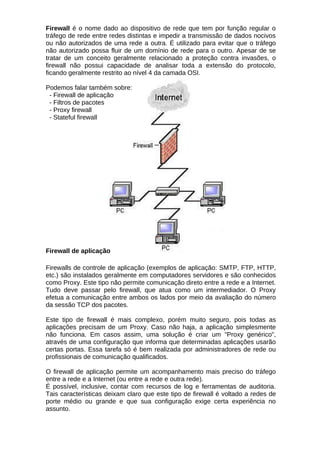 Firewall é o nome dado ao dispositivo de rede que tem por função regular o
tráfego de rede entre redes distintas e impedir a transmissão de dados nocivos
ou não autorizados de uma rede a outra. É utilizado para evitar que o tráfego
não autorizado possa fluir de um domínio de rede para o outro. Apesar de se
tratar de um conceito geralmente relacionado a proteção contra invasões, o
firewall não possui capacidade de analisar toda a extensão do protocolo,
ficando geralmente restrito ao nível 4 da camada OSI.

Podemos falar também sobre:
 - Firewall de aplicação
 - Filtros de pacotes
 - Proxy firewall
 - Stateful firewall




Firewall de aplicação

Firewalls de controle de aplicação (exemplos de aplicação: SMTP, FTP, HTTP,
etc.) são instalados geralmente em computadores servidores e são conhecidos
como Proxy. Este tipo não permite comunicação direto entre a rede e a Internet.
Tudo deve passar pelo firewall, que atua como um intermediador. O Proxy
efetua a comunicação entre ambos os lados por meio da avaliação do número
da sessão TCP dos pacotes.

Este tipo de firewall é mais complexo, porém muito seguro, pois todas as
aplicações precisam de um Proxy. Caso não haja, a aplicação simplesmente
não funciona. Em casos assim, uma solução é criar um "Proxy genérico",
através de uma configuração que informa que determinadas aplicações usarão
certas portas. Essa tarefa só é bem realizada por administradores de rede ou
profissionais de comunicação qualificados.

O firewall de aplicação permite um acompanhamento mais preciso do tráfego
entre a rede e a Internet (ou entre a rede e outra rede).
É possível, inclusive, contar com recursos de log e ferramentas de auditoria.
Tais características deixam claro que este tipo de firewall é voltado a redes de
porte médio ou grande e que sua configuração exige certa experiência no
assunto.
 