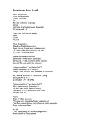 Componentes de um firewall:

Filtro de pacotes
Base de um firewall
Dados utilizados
Ips
Tipo de protocolo (udp/tcp)
portas
interface de chegada/saída do pacote
flags (syn,ack,...)

Composto de listas de regras
input
output
forward

Filtro de pacotes
Stateless Packet Inspection
Cada pacote é analisado isoladamente
não há correlação com outros pacotes
tipo mais comum de filtro

Statefull Packet Inspection
considera o histórico de conexões
considera o relacionamento entre pacotes
está sendo cada vez mais utilizado

Network Address Translation (NAT)
Modifica endereços IP e portas
Surgiu como solução para a falta de endereço IP

NETWORK ADDRESS Translation (NAT)
Source NAT (S-NAT)
Destination NAT (D-NAT)

Network Address Translation (NAT)
Alem da economia de endereço...
Limita a exposição da rede interna
Interferem no funcionamento das VPNs
* IPSec com AH

Proxy
Trata nível de alicação
* Realiza logs mais detalhados (específicos)
* verifica características especificas de cada aplicação
Pode realizar caching

Proxy
Cada serviço requer um Proxy especifico
Nem sempre é transparente
 