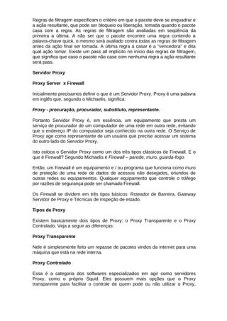 Regras de filtragem especificam o critério em que o pacote deve se enquadrar e
a ação resultante, que pode ser bloqueio ou liberação, tomada quando o pacote
casa com a regra. As regras de filtragem são avaliadas em seqüência da
primeira a última. A não ser que o pacote encontre uma regra contendo a
palavra-chave quick, o mesmo será avaliado contra todas as regras de filtragem
antes da ação final ser tomada. A última regra a casar é a "vencedora" e dita
qual ação tomar. Existe um pass all implícito no início das regras de filtragem,
que significa que caso o pacote não case com nenhuma regra a ação resultante
será pass.

Servidor Proxy

Proxy Server x Firewall

Inicialmente precisamos definir o que é um Servidor Proxy. Proxy é uma palavra
em inglês que, segundo o Michaelis, significa:

Proxy - procuração, procurador, substituto, representante.

Portanto Servidor Proxy é, em essência, um equipamento que presta um
serviço de procurador de um computador de uma rede em outra rede, evitando
que o endereço IP do computador seja conhecido na outra rede. O Serviço de
Proxy age como representante de um usuário que precise acessar um sistema
do outro lado do Servidor Proxy.

Isto coloca o Servidor Proxy como um dos três tipos clássicos de Firewall. E o
que é Firewall? Segundo Michaelis é Firewall – parede, muro, guarda-fogo.

Então, um Firewall é um equipamento e / ou programa que funciona como muro
de proteção de uma rede de dados de acessos não desejados, oriundos de
outras redes ou equipamentos. Qualquer equipamento que controle o tráfego
por razões de segurança pode ser chamado Firewall.

Os Firewall se dividem em três tipos básicos: Roteador de Barreira, Gateway
Servidor de Proxy e Técnicas de inspeção de estado.

Tipos de Proxy

Existem basicamente dois tipos de Proxy: o Proxy Transparente e o Proxy
Controlado. Veja a seguir as diferenças:

Proxy Transparente

Nele é simplesmente feito um repasse de pacotes vindos da internet para uma
máquina que está na rede interna.

Proxy Controlado

Essa é a categoria dos softwares especializados em agir como servidores
Proxy, como o próprio Squid. Eles possuem mais opções que o Proxy
transparente para facilitar o controle de quem pode ou não utilizar o Proxy,
 