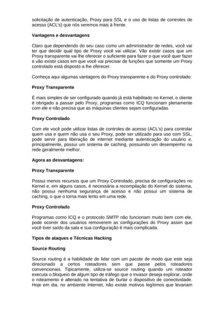 solicitação de autenticação, Proxy para SSL e o uso de listas de controles de
acesso (ACL's) que nós veremos mais à frente.

Vantagens e desvantagens

Claro que dependendo do seu caso como um administrador de redes, você vai
ter que decidir qual tipo de Proxy você vai utilizar. Vão existir casos que um
Proxy transparente vai lhe oferecer o suficiente para fazer o que você quer fazer
e vão existir casos em que você vai precisar de funções que somente um Proxy
controlado está disposto a lhe oferecer.

Conheça aqui algumas vantagens do Proxy transparente e do Proxy controlado:

Proxy Transparente

É mais simples de ser configurado quando já está habilitado no Kernel, o cliente
é obrigado a passar pelo Proxy, programas como ICQ funcionam plenamente
com ele e não precisa que as máquinas clientes sejam configuradas.

Proxy Controlado

Com ele você pode utilizar listas de controles de acesso (ACL's) para controlar
quem usa e quem não usa o seu Proxy, pode ser utilizado para uso com SSL,
pode servir para liberação de internet mediante autenticação do usuário e,
principalmente, possui um sistema de caching, possuindo um desempenho na
rede geralmente melhor.

Agora as desvantagens:

Proxy Transparente

Possui menos recursos que um Proxy Controlado, precisa de configurações no
Kernel e, em alguns casos, é necessária a recompilação do Kernel do sistema,
não possui nenhuma segurança de acesso e não possui um sistema de
caching, o que o torna mais lento em uma rede.

Proxy Controlado

Programas como ICQ e o protocolo SMTP não funcionam muito bem com ele,
pode ocorrer dos usuários removerem as configurações do Proxy assim que
você tiver saído da sala e sua configuração é mais complicada.

Tipos de ataques e Técnicas Hacking

Source Routing

Source routing é a habilidade de lidar com um pacote de modo que este seja
direcionado a certos roteadores sem que passe pelos roteadores
convencionais. Tipicamente, utiliza-se source routing quando um roteador
executa o bloqueio de algum tipo de tráfego que o invasor deseja explorar, onde
o roteamento é alterado na tentativa de burlar o dispositivo de conectividade.
Hoje em dia, no ambiente Internet, não existe motivos legítimos que levariam
 