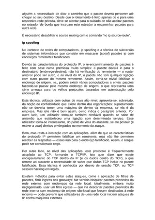 alguém a necessidade de ditar o caminho que o pacote deverá percorrer até
chegar ao seu destino. Desde que o roteamento é feito apenas de e para uma
respectiva rede privada, deve-se atentar para o cuidado de não aceitar pacotes
no roteador de borda que instruam este roteador a encaminhar pacotes para
outra rede.

É necessário desabilitar o source routing com o comando "no ip source-route".

Ip spoofing

No contexto de redes de computadores, ip spoofing e a técnica de subversão
de sistemas informáticos que consiste em mascarar (spoof) pacotes ip com
endereços remetentes falsificados.

Devido às características do protocolo IP, o re-encaminhamento de pacotes é
feito com base numa premissa muito simples: o pacote deverá ir para o
destinatário (endereço-destino); não há verificação do remetente — o router
anterior pode ser outro, e ao nível do IP, o pacote não tem qualquer ligação
com outro pacote do mesmo remetente. Assim, torna-se trivial falsificar o
endereço de origem, i.e., podem existir vários computadores a enviar pacotes
fazendo-se passar pelo mesmo endereço de origem, o que representa uma
série ameaça para os velhos protocolos baseados em autenticação pelo
endereço IP.

Esta técnica, utilizada com outras de mais alto nível, aproveita-se, sobretudo,
da noção de confiabilidade que existe dentro das organizações: supostamente
não se deveria temer uma máquina de dentro da empresa, se ela é da
empresa. Mas isto não é bem assim, como indica o parágrafo anterior. Por
outro lado, um utilizador torna-se também confiável quando se sabe de
antemão que estabeleceu uma ligação com determinado serviço. Esse
utilizador torna-se interessante, do ponto de vista do atacante, se ele possuir (e
estiver a usar) direitos privilegiados no momento do ataque.

Bom, mas resta a interação com as aplicações, além de que as características
do protocolo IP permitem falsificar um remetente, mas não lhe permitem
receber as respostas — essas irão para o endereço falsificado. Assim, o ataque
pode ser considerado cego.

Por outro lado, ao nível das aplicações, este protocolo é frequentemente
acoplado ao TCP, formando o TCP/IP. Isto quer dizer que existe
encapsulamento do TCP dentro do IP (e os dados dentro do TCP), o que
remete ao atacante a necessidade de saber que dados TCP incluir no pacote
falsificado. Essa técnica é conhecida por desvio de sessão TCP, ou TCP
session hacking em inglês.

Existem métodos para evitar estes ataques, como a aplicação de filtros de
pacotes, filtro ingress nos gateways; faz sentido bloquear pacotes provindos da
rede externa com endereços da rede local. Idealmente, embora muito
negligenciado, usar um filtro egress — que iria descartar pacotes provindos da
rede interna com endereço de origem não-local que fossem destinados à rede
externa — pode prevenir que utilizadores de uma rede local iniciem ataques de
IP contra máquinas externas.
 