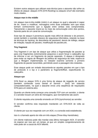 Existem outros ataques que utilizam esta técnica para o atacante não sofrer os
efeitos do ataque: ataques SYN (SYN flooding) ou ataques smurf são exemplos
muito citados.

Ataque man in the middle

Um ataque man-in-the-middle (mitm) é um ataque no qual o atacante é capaz
de ler, inserir e modificar, mensagens entre duas entidades sem que estas
tenham conhecimento que a ligação entre ambas esta comprometida.
Tipicamente o atacante insere-se no maio da comunicação entre dois pontos,
fazendo parte de um canal de comunicação.

Esse tipo de ataque é porventura aquele mais difícil de detectar e de prevenir,
sendo também o exemplo clássico de segurança informática, estando na base
de técnicas de hacking, de descoberta de password, desvio de tráfego, ataque
de imitação, injeção de pacotes, modificação de pacotes,etc.

Tiny fragment

Tiny fragment é um tipo de ataque que utiliza a fragmentação de pacotes ip
para criar fragmentos extremamente pequenos e assim forçar o cabeçalho tcp
de informar a ser um fragmento de pacote separado. O ataque é designado
para evitar as regras de filtragem da política de segurança da rede; espera-se
que a filtragem implementada no roteador examine somente o primeiro
fragmento do pacote transmitido, permitindo assim a passagem dos restantes.

Esse ataque pode ser evitado descartando-se aqueles pacotes em que o tipo
de protocolo é o tcp e o parâmetro ip fragmentOffset, especificando no
cabeçalho.

Ateque syn

SYN flood ou ataque SYN é uma forma de ataque de negação de serviço
(também conhecido como Denial of Service - DoS) em sistemas
computadorizados, na qual o atacante envia uma seqüência de requisições
SYN para um sistema-alvo.

Quando um cliente tenta começar uma conexão TCP com um servidor, o cliente
e o servidor trocam um série de mensagens, que normalmente são assim:

O cliente requisita uma conexão enviando um SYN (synchronize) ao servidor.

O servidor confirma esta requisição mandando um SYN-ACK de volta ao
cliente.

O cliente por sua vez responde com um ACK, e a conexão está estabelecida.

Isto é o chamado aperto de mão em três etapas (Three-Way Handshake).

Um cliente malicioso pode não mandar esta última mensagem ACK. O servidor
irá esperar por isso por um tempo, já que um simples congestionamento de
rede pode ser a causa do ACK faltante.
 
