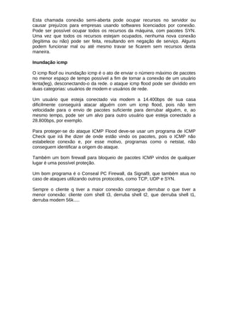 Esta chamada conexão semi-aberta pode ocupar recursos no servidor ou
causar prejuízos para empresas usando softwares licenciados por conexão.
Pode ser possível ocupar todos os recursos da máquina, com pacotes SYN.
Uma vez que todos os recursos estejam ocupados, nenhuma nova conexão
(legítima ou não) pode ser feita, resultando em negação de serviço. Alguns
podem funcionar mal ou até mesmo travar se ficarem sem recursos desta
maneira.

Inundação icmp

O icmp floof ou inundação icmp é o ato de enviar o número máximo de pacotes
no menor espaço de tempo possível a fim de tornar a conexão de um usuário
lenta(leg), desconectando-o da rede. o ataque icmp flood pode ser dividido em
duas categorias: usuários de modem e usuários de rede.

Um usuário que esteja conectado via modem a 14.400bps de sua casa
dificilmente conseguirá atacar alguém com um icmp flood, pois não tem
velocidade para o envio de pacotes suficiente para derrubar alguém, e, ao
mesmo tempo, pode ser um alvo para outro usuário que esteja conectado a
28.800bps, por exemplo.

Para proteger-se do ataque ICMP Flood deve-se usar um programa de ICMP
Check que irá lhe dizer de onde estão vindo os pacotes, pois o ICMP não
estabelece conexão e, por esse motivo, programas como o netstat, não
conseguem identificar a origem do ataque.

Também um bom firewall para bloqueio de pacotes ICMP vindos de qualquer
lugar é uma possível proteção.

Um bom programa é o Conseal PC Firewall, da Signal9, que também atua no
caso de ataques utilizando outros protocolos, como TCP, UDP e SYN.

Sempre o cliente q tiver a maior conexão consegue derrubar o que tiver a
menor conexão: cliente com shell t3, derruba shell t2, que derruba shell t1,
derruba modem 56k.....
 