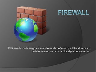FIREWALL El firewall o cortafuego es un sistema de defensa que filtra el acceso de información entre la red local y otras externas 