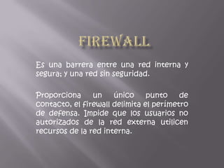 Firewall Es una barrera entre una red interna y segura; y una red sin seguridad. Proporciona un único punto de contacto, el firewall delimita el perímetro de defensa. Impide que los usuarios no autorizados de la red externa utilicen recursos de la red interna. 