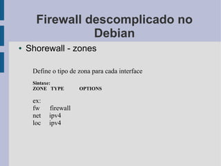 Firewall descomplicado no
                Debian
●   Shorewall - zones

     Define o tipo de zona para cada interface
     Sintaxe:
     ZONE TYPE        OPTIONS

     ex:
     fw    firewall
     net   ipv4
     loc   ipv4
 