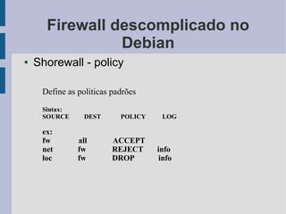 Firewall descomplicado no
                Debian
●   Shorewall - policy

     Define as politicas padrões
     Sintax:
     SOURCE      DEST      POLICY    LOG

     ex:
     fw        all       ACCEPT
     net       fw        REJECT     info
     loc       fw        DROP        info
 