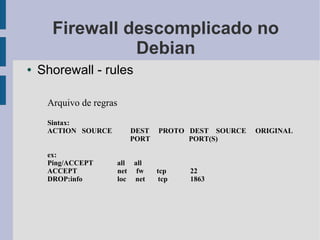 Firewall descomplicado no
                Debian
●   Shorewall - rules

     Arquivo de regras
     Sintax:
     ACTION SOURCE       DEST   PROTO DEST SOURCE   ORIGINAL
                         PORT         PORT(S)

     ex:
     Ping/ACCEPT     all all
     ACCEPT          net fw     tcp    22
     DROP:info       loc net     tcp   1863
 