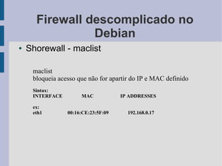 Firewall descomplicado no
                Debian
●   Shorewall - maclist

     maclist
     bloqueia acesso que não for apartir do IP e MAC definido
     Sintax:
     INTERFACE        MAC            IP ADDRESSES

     ex:
     eth1        00:16:CE:23:5F:09     192.168.0.17
 