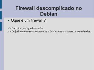 Firewall descomplicado no
                Debian
●   Oque é um firewall ?

-> Barreira que liga duas redes
-> Objetivo é controlar os pacotes e deixar passar apenas os autorizados.
 
