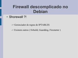 Firewall descomplicado no
                Debian
●   Shorewall ?!

     -> Gerenciador de regras de IPTABLES

     -> Existem outros ( fwbuild, Guarddog, Firestarter )
 