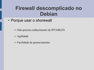 Firewall descomplicado no
                Debian
●   Porque usar o shorewall

     -> Não precisa conhecimento de IPTABLES

     -> Agilidade

     -> Facilidade de gerenciamento
 