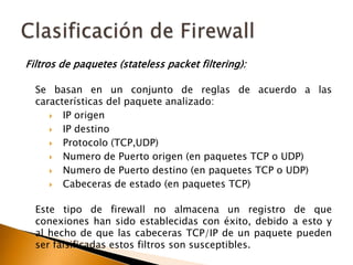 Filtros de paquetes (statelesspacketfiltering):Se basan en un conjunto de reglas de acuerdo a las características del paquete analizado:IP origen IP destino Protocolo (TCP,UDP)Numero de Puerto origen (en paquetes TCP o UDP) Numero de Puerto destino (en paquetes TCP o UDP) Cabeceras de estado (en paquetes TCP)Este tipo de firewall no almacena un registro de que conexiones han sido establecidas con éxito, debido a esto y al hecho de que las cabeceras TCP/IP de un paquete pueden ser falsificadas estos filtros son susceptibles.Clasificación de Firewall