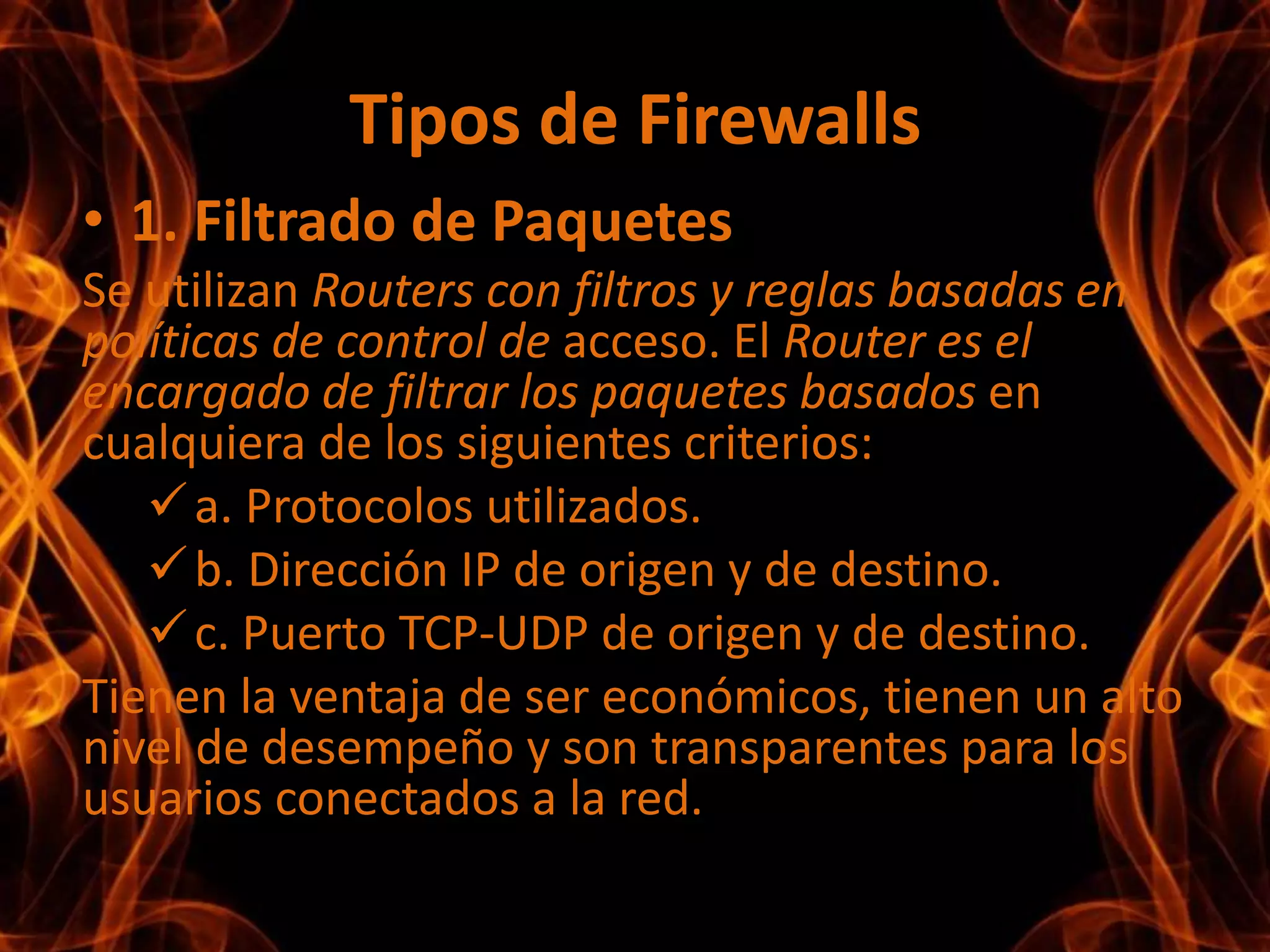 Requisitos clave que deben cumplir los Firewalls• Identificación de aplicaciones, no de puertos. Identificar con exactitud qué aplicación es, en todos los puertos independientemente del protocolo, la codificación SSL o la táctica evasiva. • Identificación de usuarios y no sólo de direcciones IP. Aprovechar la información almacenada en los directorios de empresa para la visibilidad, la creación de políticas, la generación de informes y la investigación forense.• Inspección del contenido en tiempo real. Proteger la red de los ataques y el software malicioso incrustado en el tráfico de las aplicaciones con una latencia baja y velocidades altas de rendimiento.