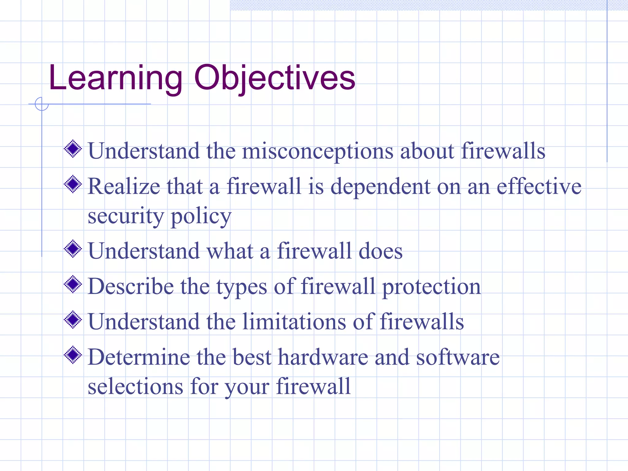 Learning Objectives
  Understand the misconceptions about firewalls
  Realize that a firewall is dependent on an effective
  security policy
  Understand what a firewall does
  Describe the types of firewall protection
  Understand the limitations of firewalls
  Determine the best hardware and software
  selections for your firewall
 