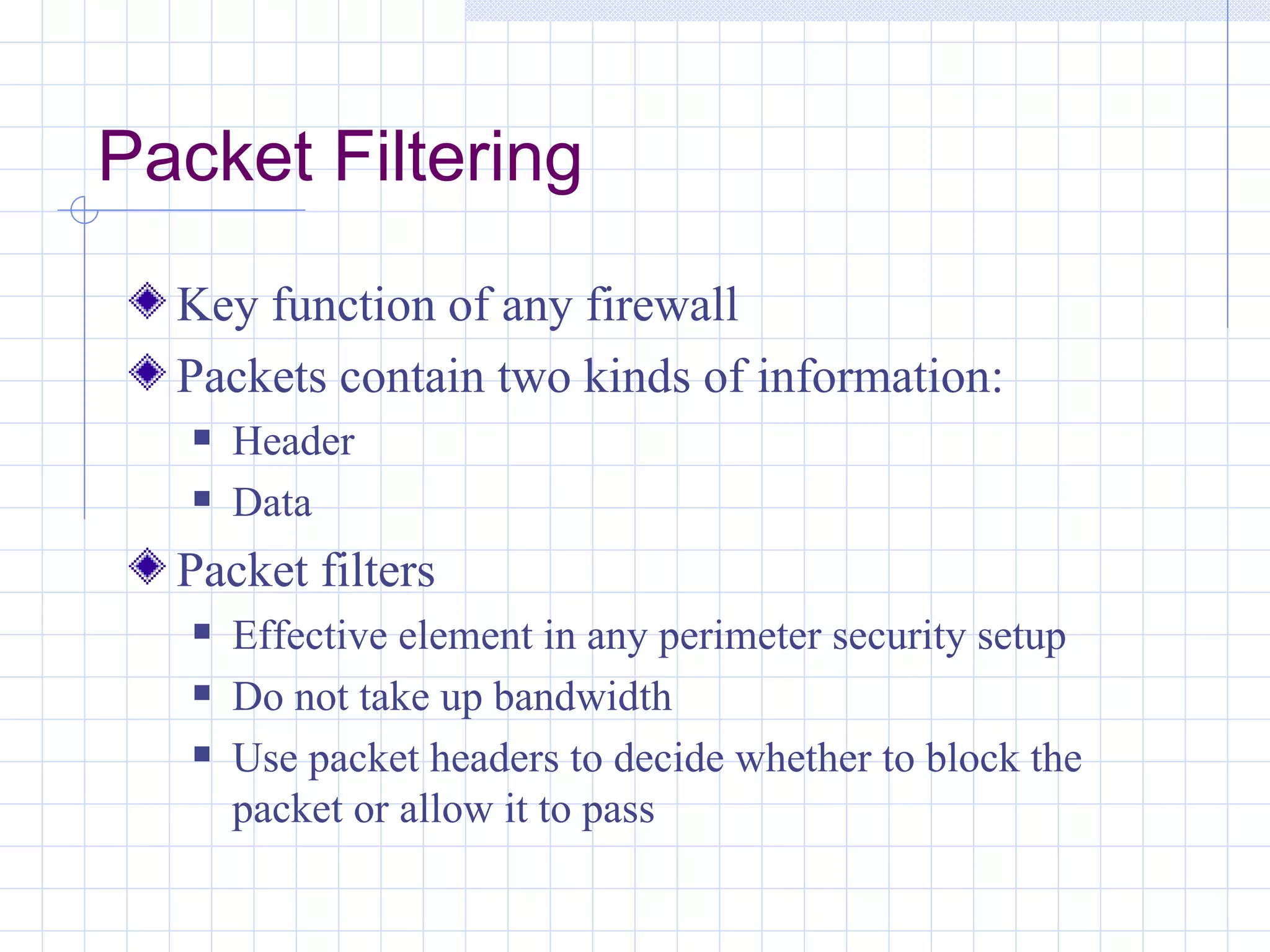 Packet Filtering
  Key function of any firewall
  Packets contain two kinds of information:
      Header
      Data
  Packet filters
      Effective element in any perimeter security setup
      Do not take up bandwidth
      Use packet headers to decide whether to block the
       packet or allow it to pass
 