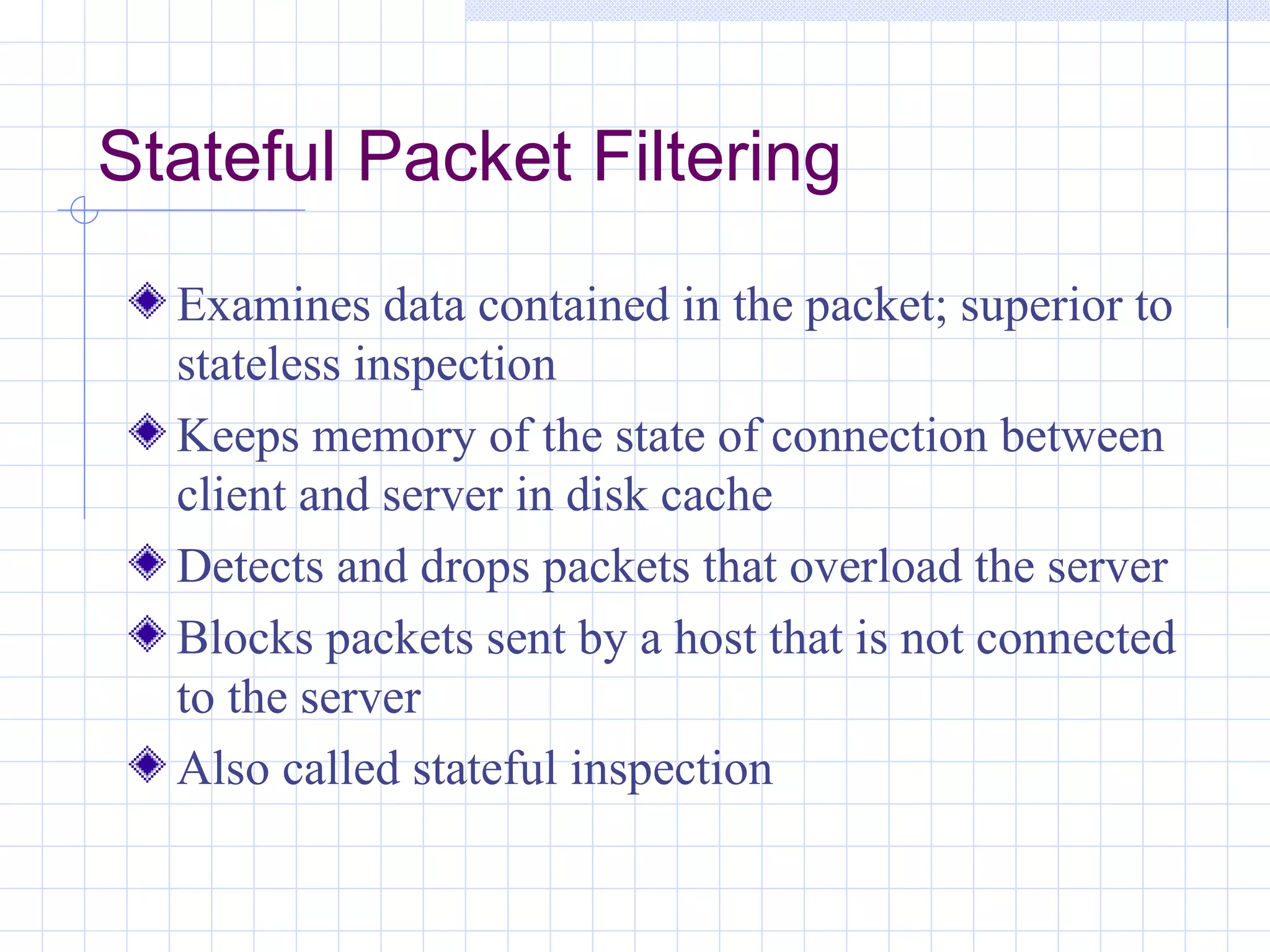 Stateful Packet Filtering
  Examines data contained in the packet; superior to
  stateless inspection
  Keeps memory of the state of connection between
  client and server in disk cache
  Detects and drops packets that overload the server
  Blocks packets sent by a host that is not connected
  to the server
  Also called stateful inspection
 