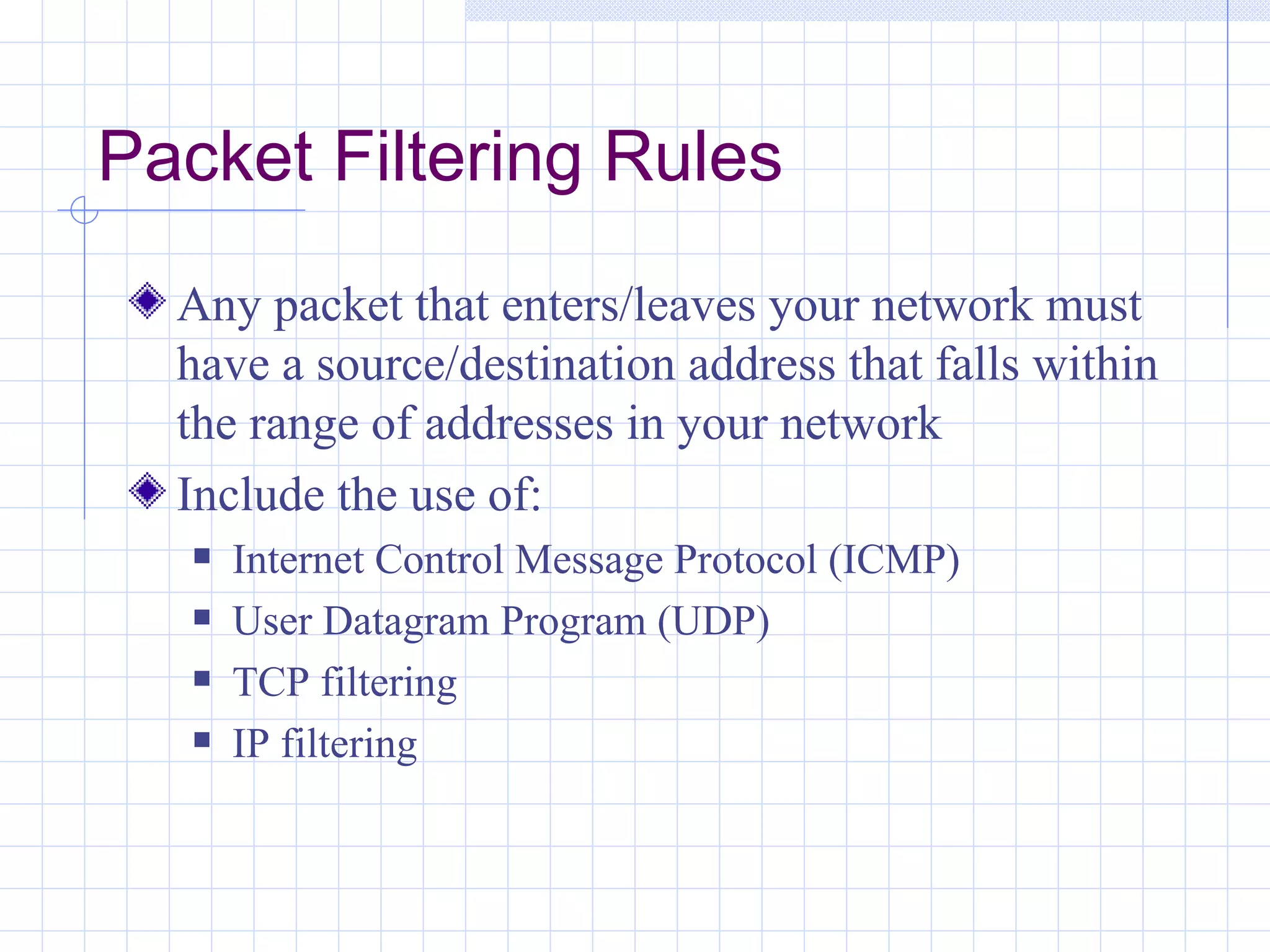 Packet Filtering Rules
  Any packet that enters/leaves your network must
  have a source/destination address that falls within
  the range of addresses in your network
  Include the use of:
      Internet Control Message Protocol (ICMP)
      User Datagram Program (UDP)
      TCP filtering
      IP filtering
 
