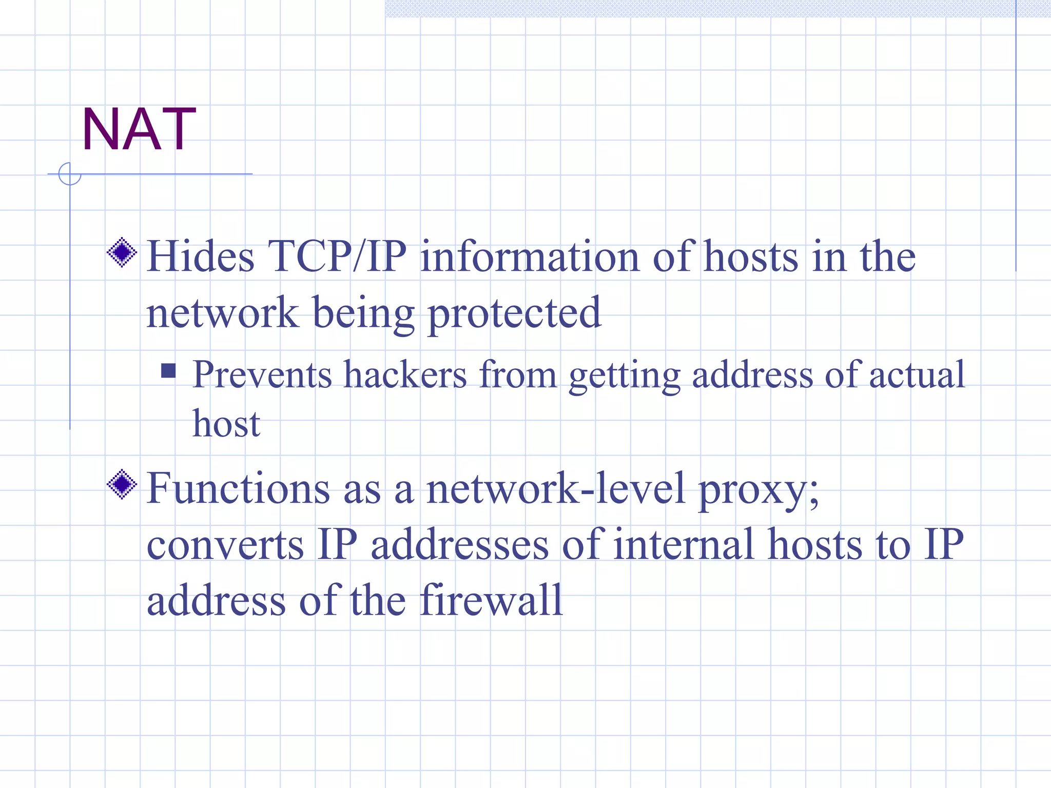 NAT

 Hides TCP/IP information of hosts in the
 network being protected
     Prevents hackers from getting address of actual
      host
 Functions as a network-level proxy;
 converts IP addresses of internal hosts to IP
 address of the firewall
 