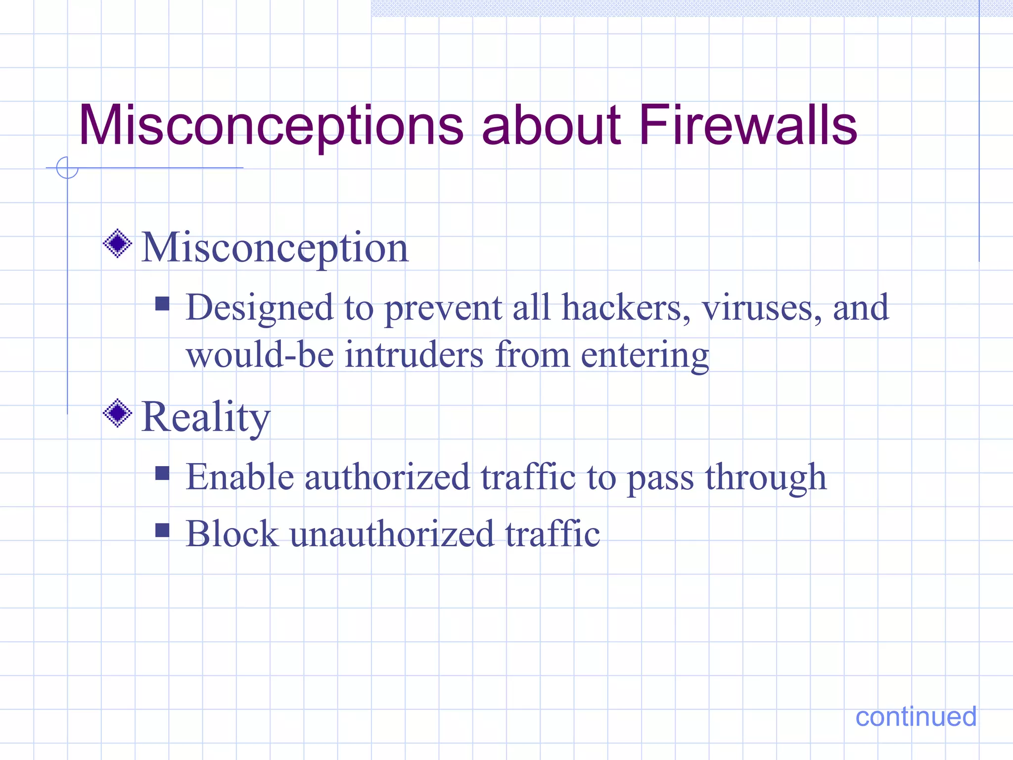 Misconceptions about Firewalls

  Misconception
     Designed to prevent all hackers, viruses, and
      would-be intruders from entering
  Reality
     Enable authorized traffic to pass through
     Block unauthorized traffic



                                                  continued
 