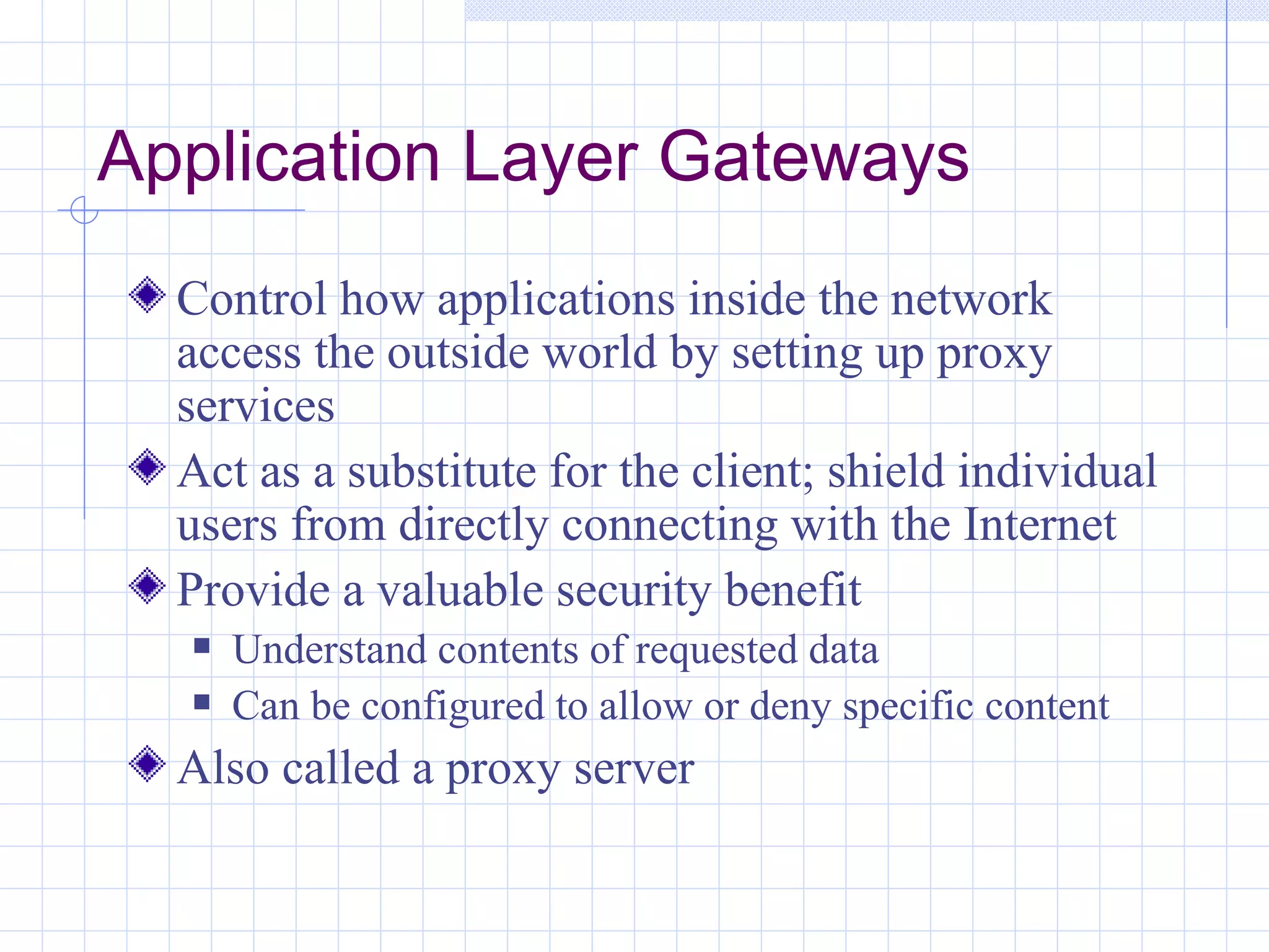Application Layer Gateways
  Control how applications inside the network
  access the outside world by setting up proxy
  services
  Act as a substitute for the client; shield individual
  users from directly connecting with the Internet
  Provide a valuable security benefit
     Understand contents of requested data
     Can be configured to allow or deny specific content
  Also called a proxy server
 