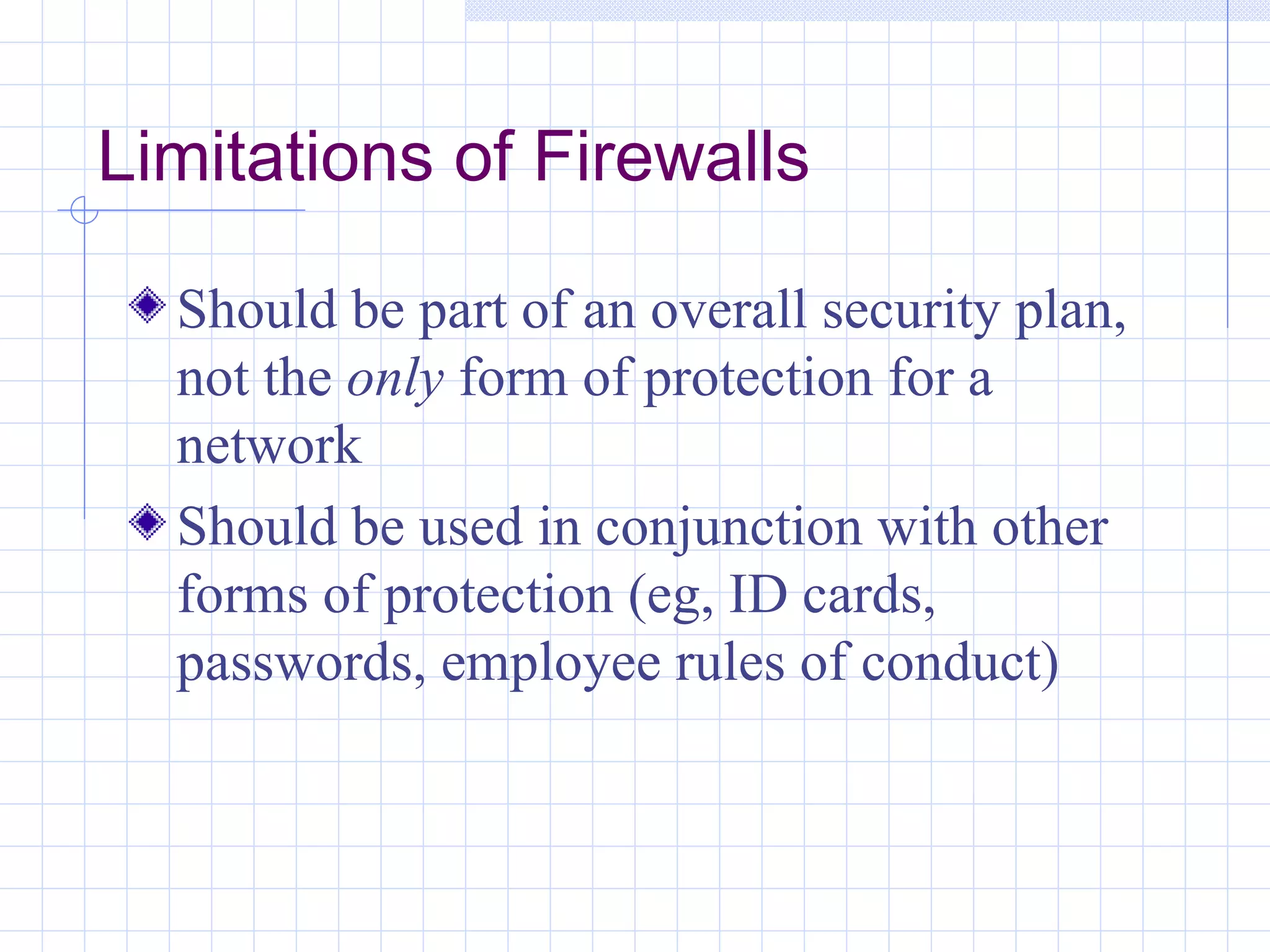 Limitations of Firewalls

  Should be part of an overall security plan,
  not the only form of protection for a
  network
  Should be used in conjunction with other
  forms of protection (eg, ID cards,
  passwords, employee rules of conduct)
 