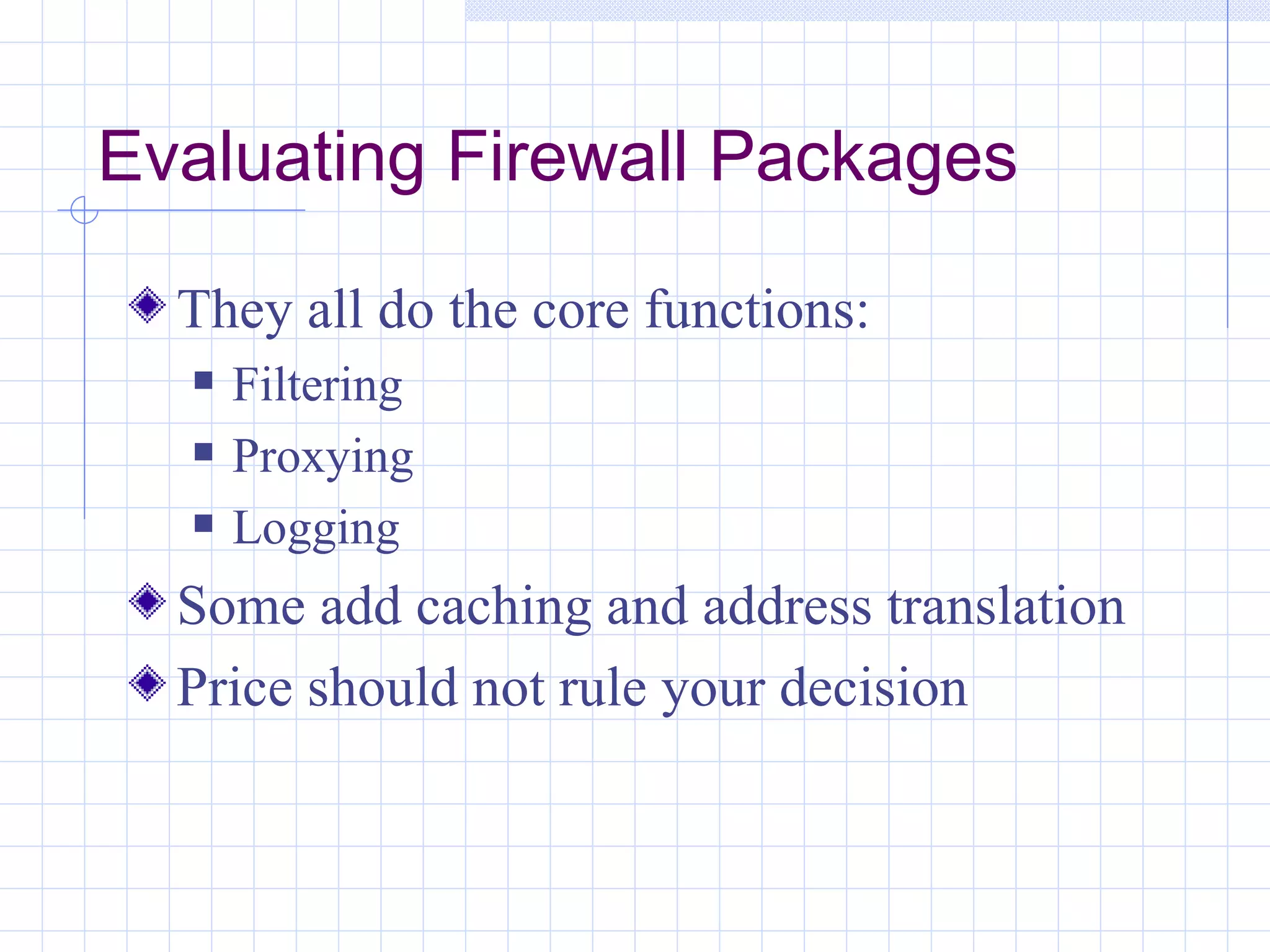 Evaluating Firewall Packages

  They all do the core functions:
     Filtering
     Proxying
     Logging
  Some add caching and address translation
  Price should not rule your decision
 