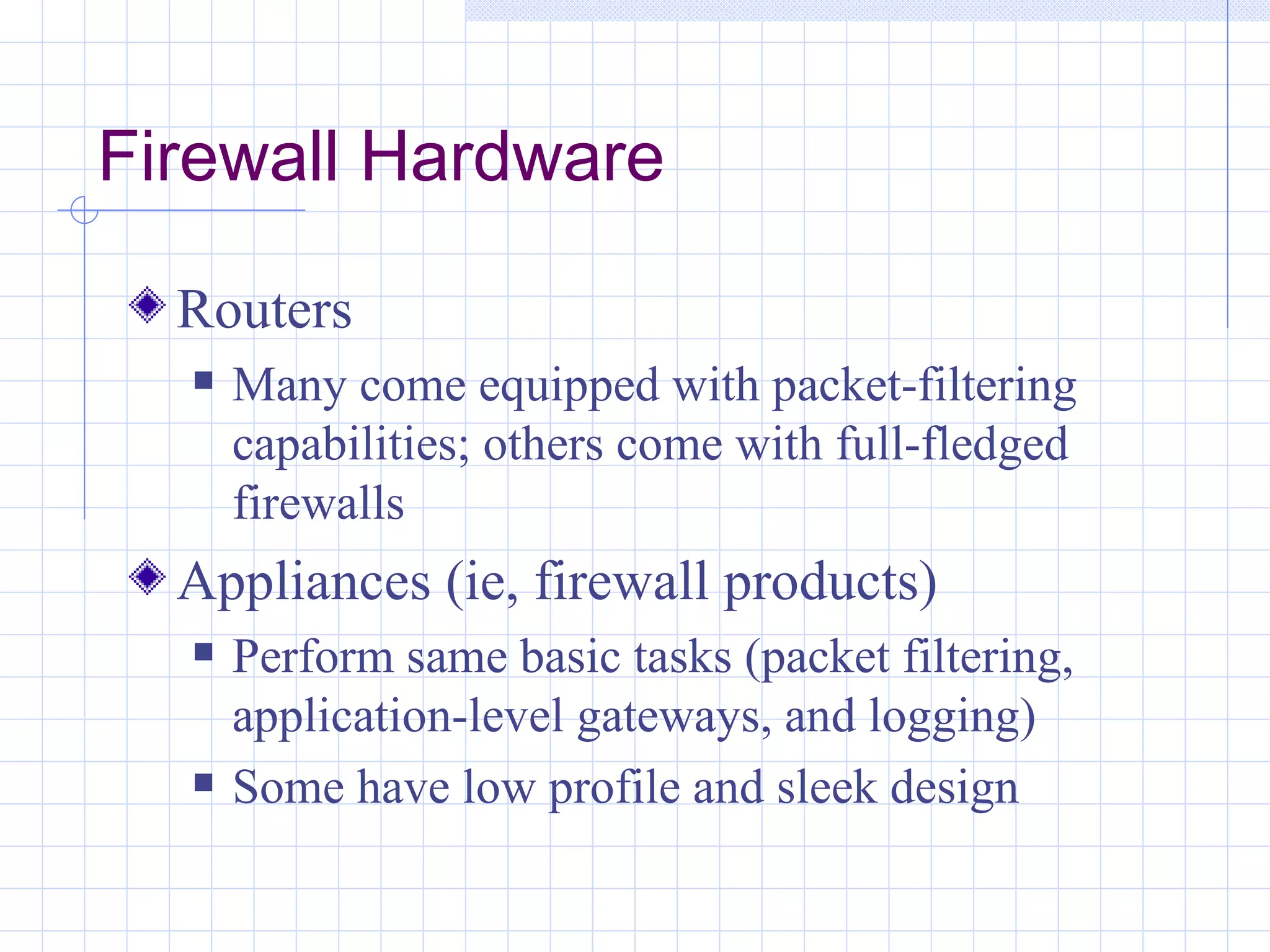 Firewall Hardware

  Routers
     Many come equipped with packet-filtering
      capabilities; others come with full-fledged
      firewalls
  Appliances (ie, firewall products)
     Perform same basic tasks (packet filtering,
      application-level gateways, and logging)
     Some have low profile and sleek design
 