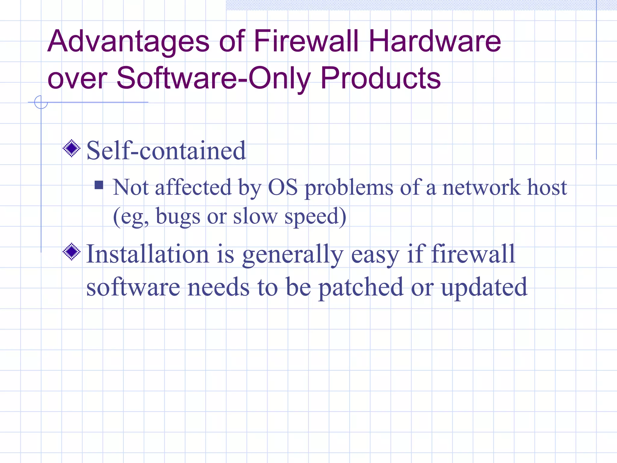 Advantages of Firewall Hardware
over Software-Only Products

  Self-contained
      Not affected by OS problems of a network host
       (eg, bugs or slow speed)
  Installation is generally easy if firewall
  software needs to be patched or updated
 