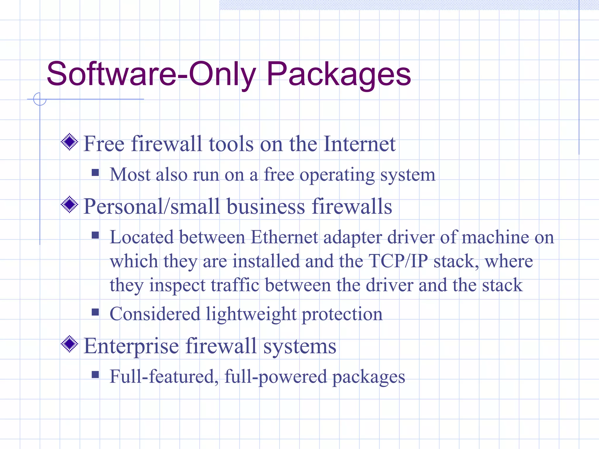 Software-Only Packages
  Free firewall tools on the Internet
     Most also run on a free operating system
  Personal/small business firewalls
     Located between Ethernet adapter driver of machine on
      which they are installed and the TCP/IP stack, where
      they inspect traffic between the driver and the stack
     Considered lightweight protection
  Enterprise firewall systems
     Full-featured, full-powered packages
 