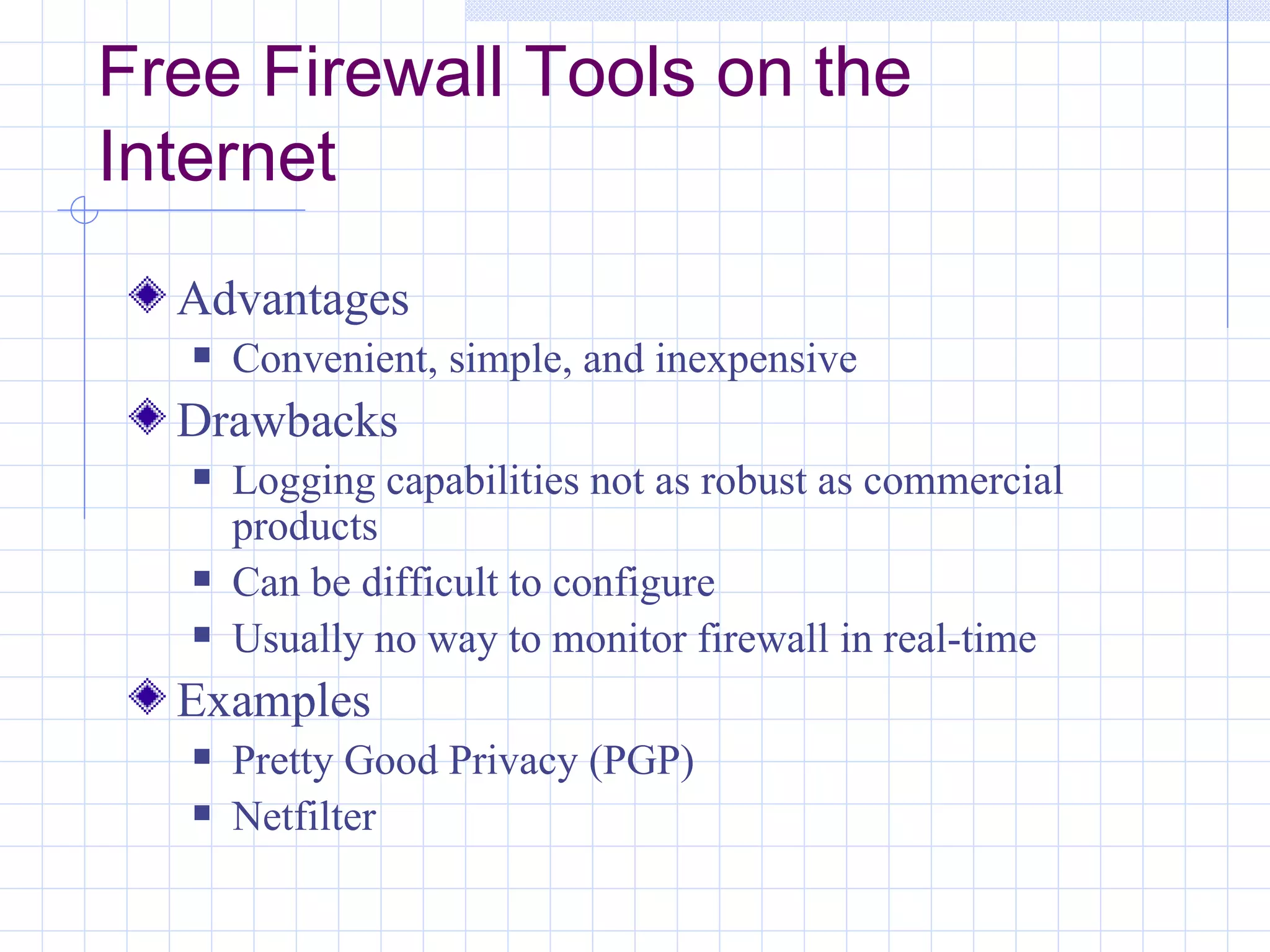 Free Firewall Tools on the
Internet
  Advantages
      Convenient, simple, and inexpensive
  Drawbacks
      Logging capabilities not as robust as commercial
       products
      Can be difficult to configure
      Usually no way to monitor firewall in real-time
  Examples
      Pretty Good Privacy (PGP)
      Netfilter
 