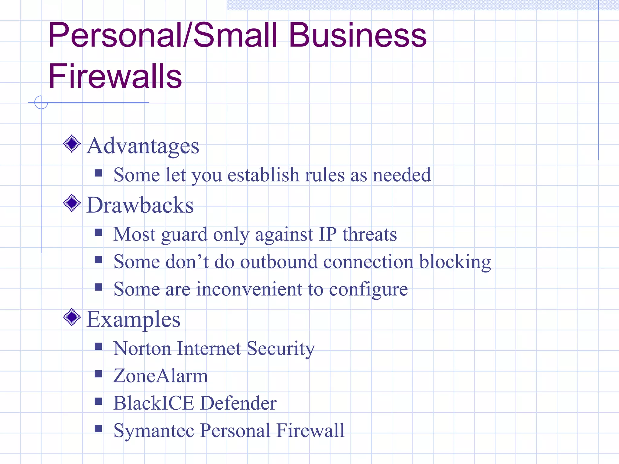 Personal/Small Business
Firewalls
  Advantages
     Some let you establish rules as needed
  Drawbacks
     Most guard only against IP threats
     Some don’t do outbound connection blocking
     Some are inconvenient to configure
  Examples
     Norton Internet Security
     ZoneAlarm
     BlackICE Defender
     Symantec Personal Firewall
 