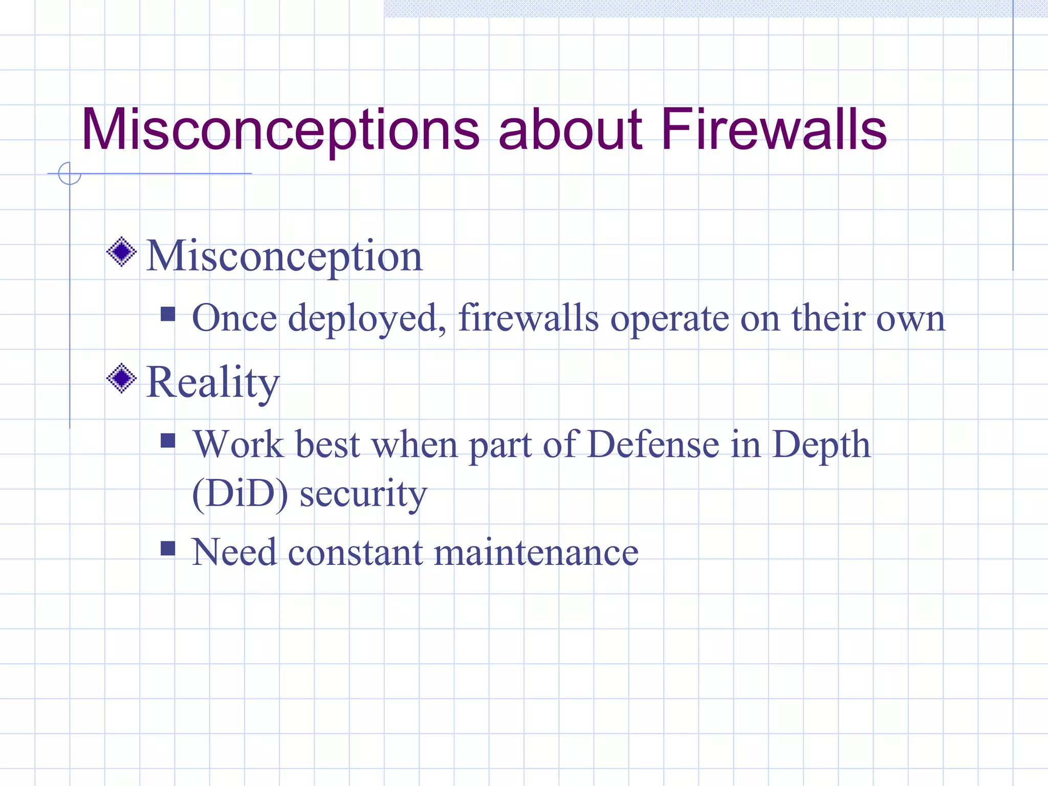 Misconceptions about Firewalls

  Misconception
     Once deployed, firewalls operate on their own
  Reality
     Work best when part of Defense in Depth
      (DiD) security
     Need constant maintenance
 